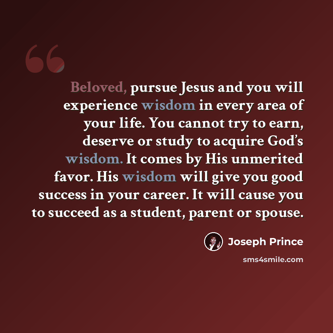 “Beloved, pursue Jesus and you will experience wisdom in every area of your life. You cannot try to earn, deserve or study to acquire God’s wisdom. It comes by His unmerited favor. His wisdom will give you good success in your career. It will cause you to succeed as a student, parent or spouse.” quote by Joseph Prince