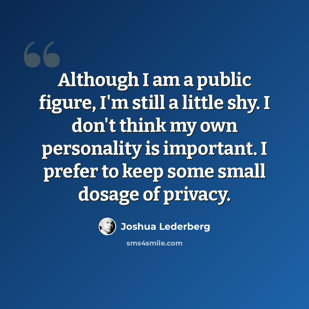 “Although I am a public figure, I'm still a little shy. I don't think my own personality is important. I prefer to keep some small dosage of privacy.” quote by Joshua Lederberg
