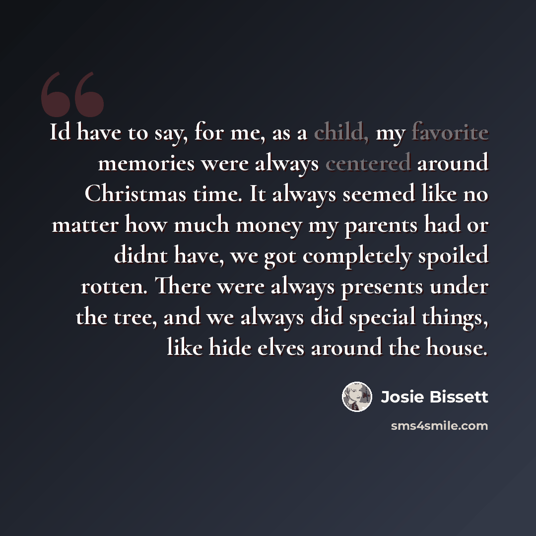 “Id have to say, for me, as a child, my favorite memories were always centered around Christmas time. It always seemed like no matter how much money my parents had or didnt have, we got completely spoiled rotten. There were always presents under the tree, and we always did special things, like hide…” quote by Josie Bissett