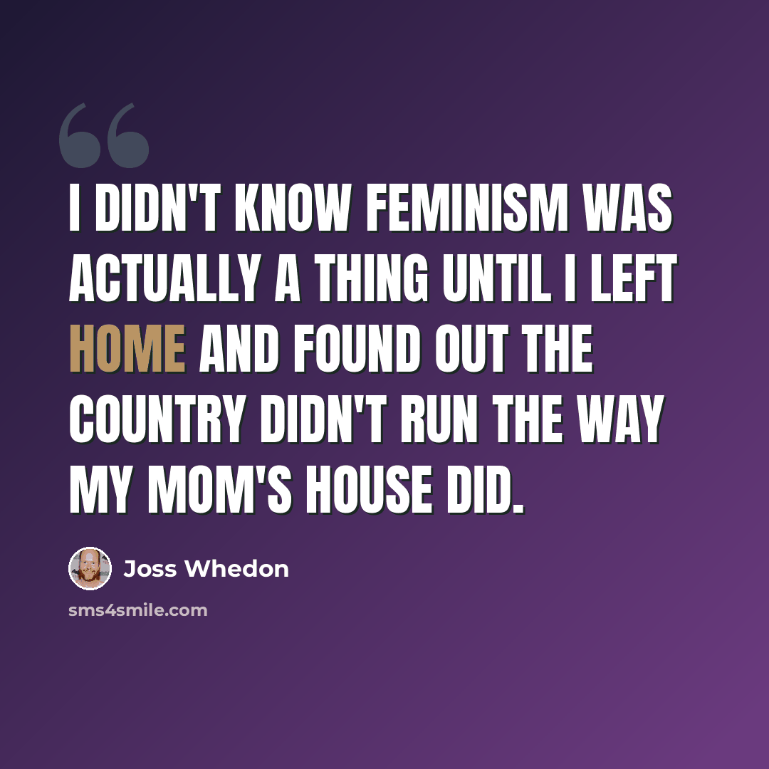 “I didn't know feminism was actually a thing until I left home and found out the country didn't run the way my mom's house did.” quote by Joss Whedon