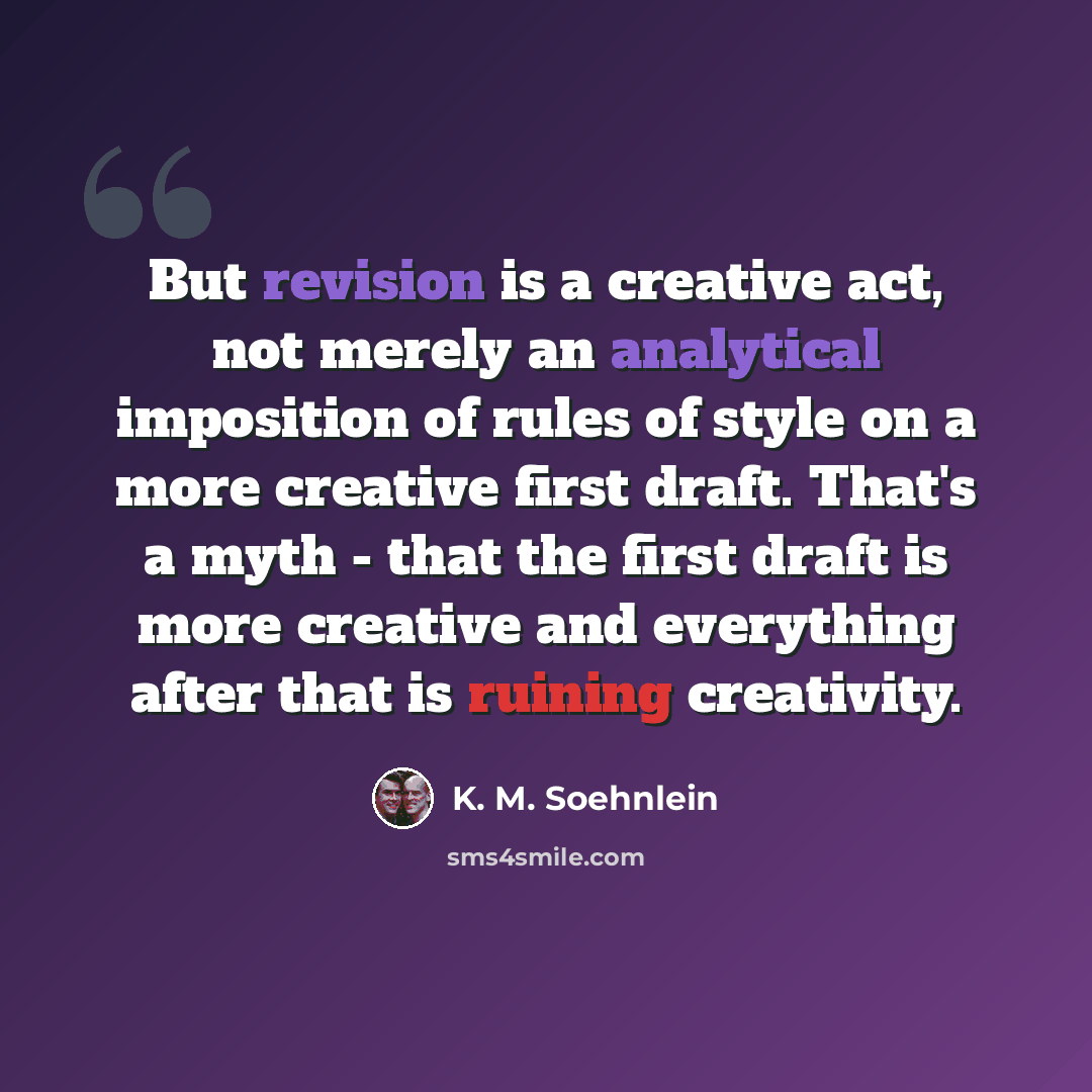 “But revision is a creative act, not merely an analytical imposition of rules of style on a more creative first draft. That's a myth - that the first draft is more creative and everything after that is ruining creativity.” quote by K. M. Soehnlein