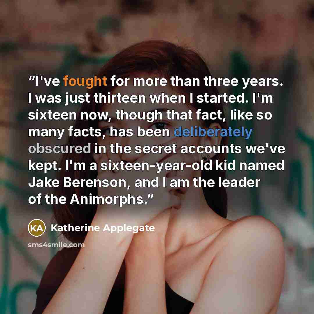 “I've fought for more than three years. I was just thirteen when I started. I'm sixteen now, though that fact, like so many facts, has been deliberately obscured in the secret accounts we've kept. I'm a sixteen-year-old kid named Jake Berenson, and I am the leader of the Animorphs.” quote by Katherine Applegate