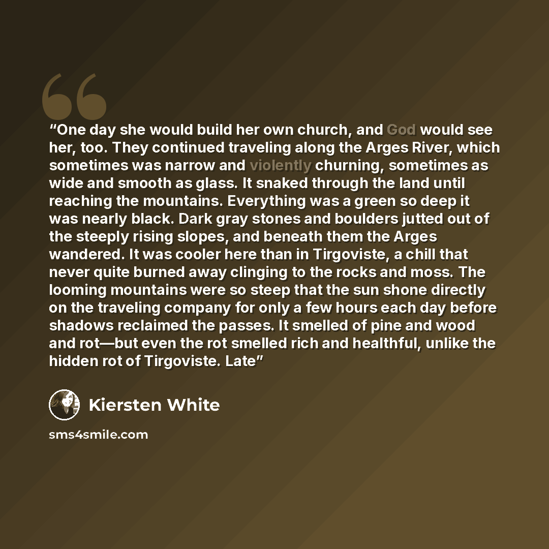 “One day she would build her own church, and God would see her, too. They continued traveling along the Arges River, which sometimes was narrow and violently churning, sometimes as wide and smooth as glass. It snaked through the land until reaching the mountains. Everything was a green so deep it…” quote by Kiersten White