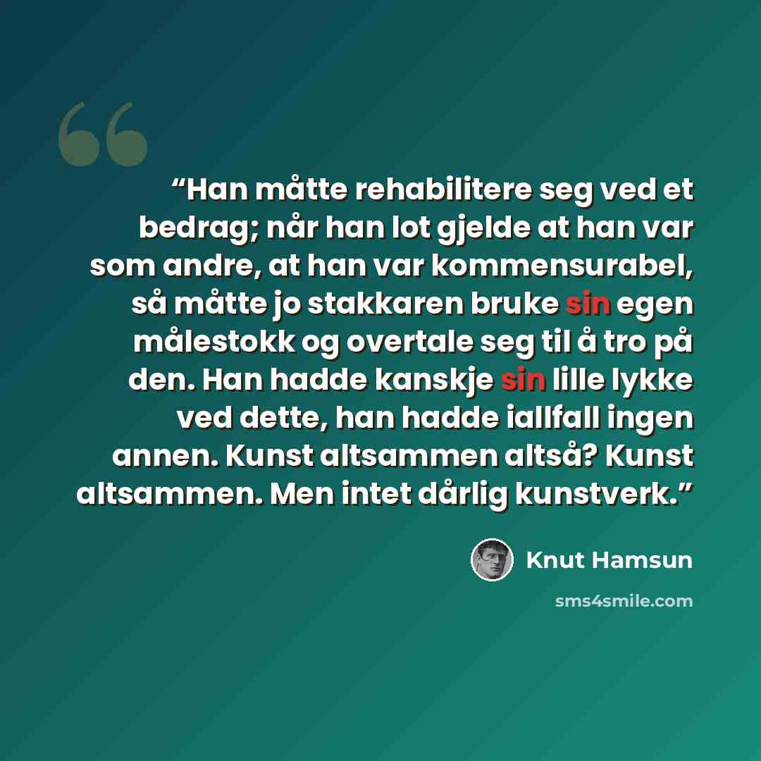 “Han måtte rehabilitere seg ved et bedrag; når han lot gjelde at han var som andre, at han var kommensurabel, så måtte jo stakkaren bruke sin egen målestokk og overtale seg til å tro på den. Han hadde kanskje sin lille lykke ved dette, han hadde iallfall ingen annen. Kunst altsammen altså? Kunst…” quote by Knut Hamsun
