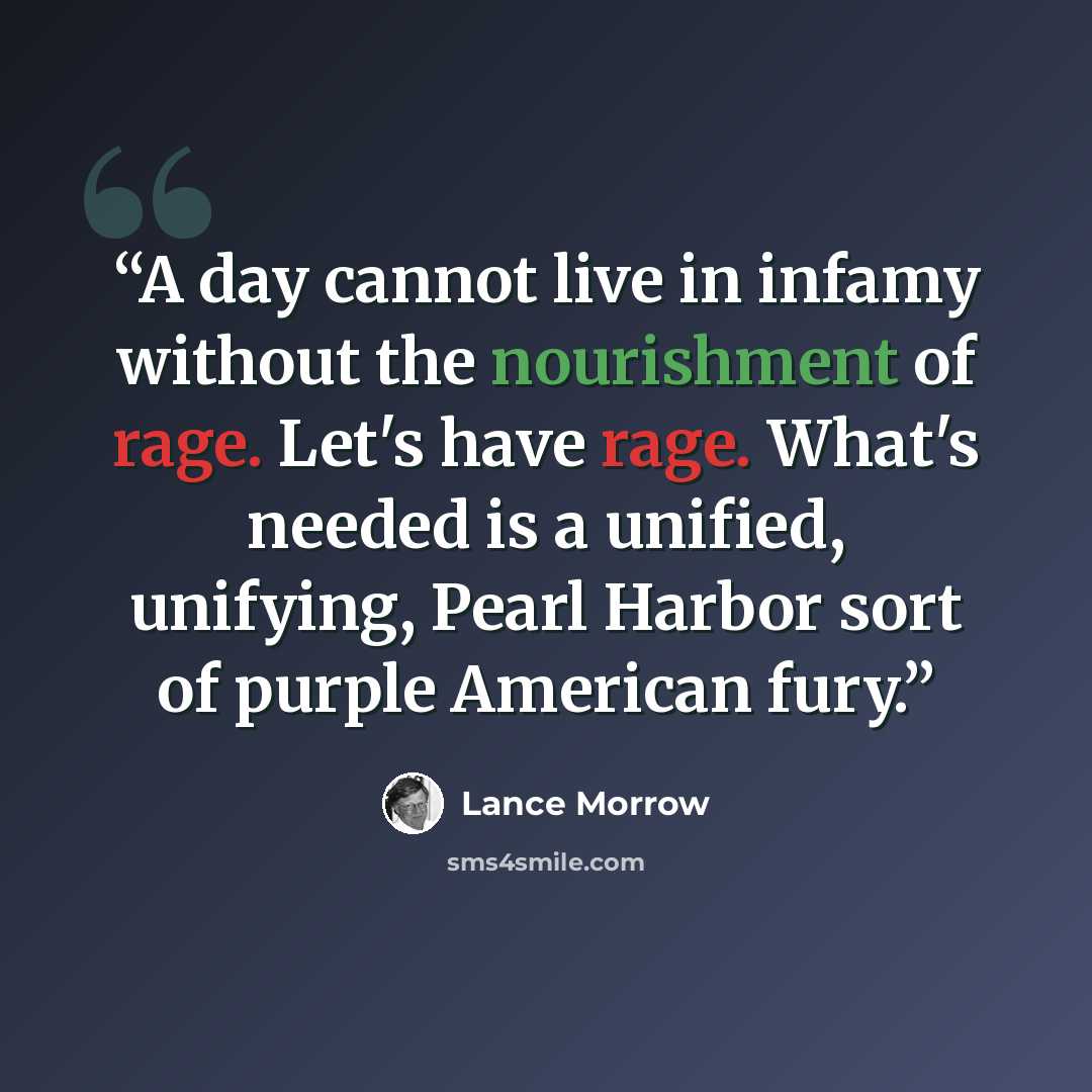 “A day cannot live in infamy without the nourishment of rage. Let's have rage. What's needed is a unified, unifying, Pearl Harbor sort of purple American fury.” quote by Lance Morrow