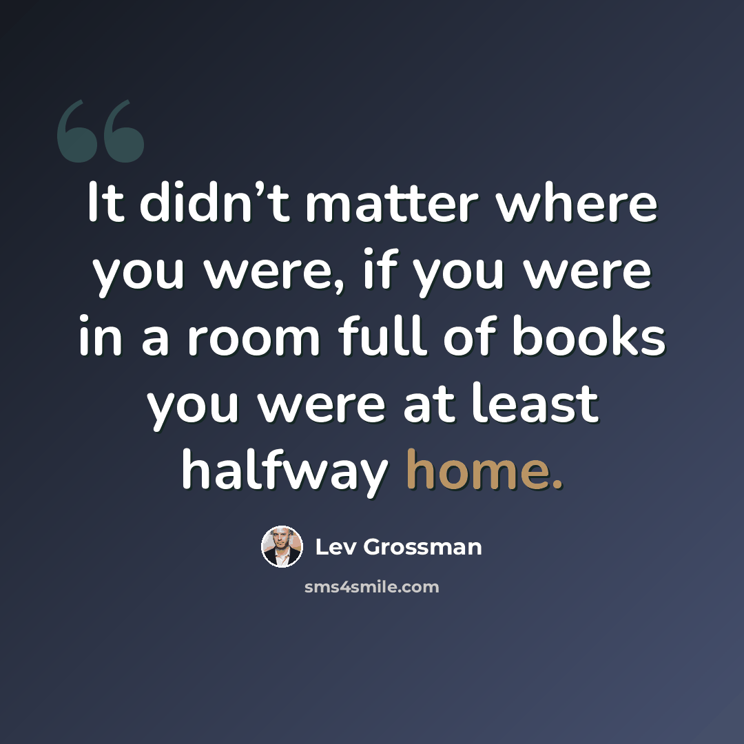“It didn’t matter where you were, if you were in a room full of books you were at least halfway home.” quote by Lev Grossman