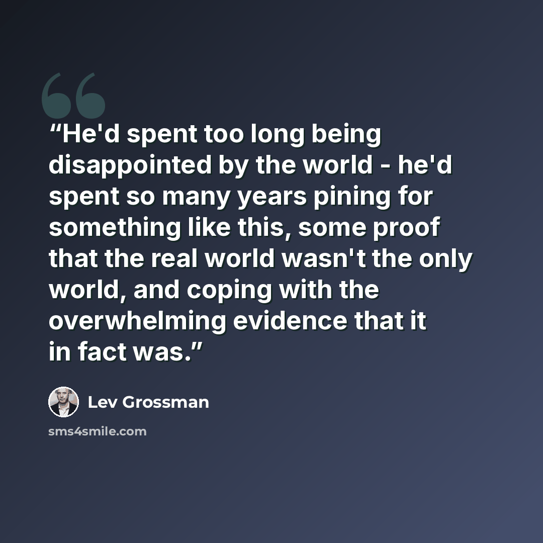 “He'd spent too long being disappointed by the world - he'd spent so many years pining for something like this, some proof that the real world wasn't the only world, and coping with the overwhelming evidence that it in fact was.” quote by Lev Grossman