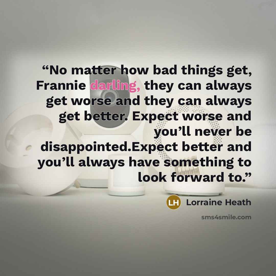 “No matter how bad things get, Frannie darling, they can always get worse and they can always get better. Expect worse and you’ll never be disappointed.Expect better and you’ll always have something to look forward to.” quote by Lorraine Heath
