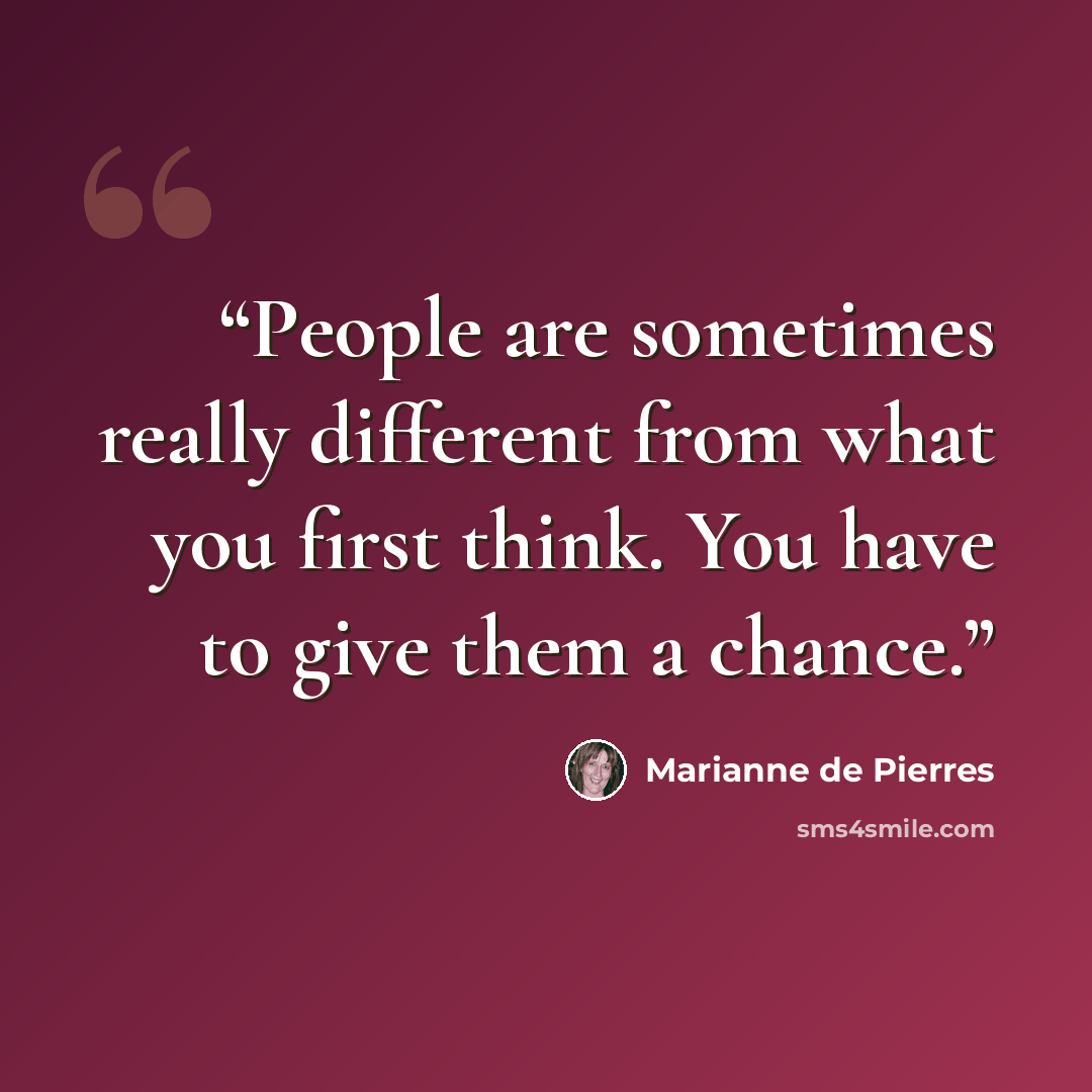 “People are sometimes really different from what you first think. You have to give them a chance.” quote by Marianne de Pierres