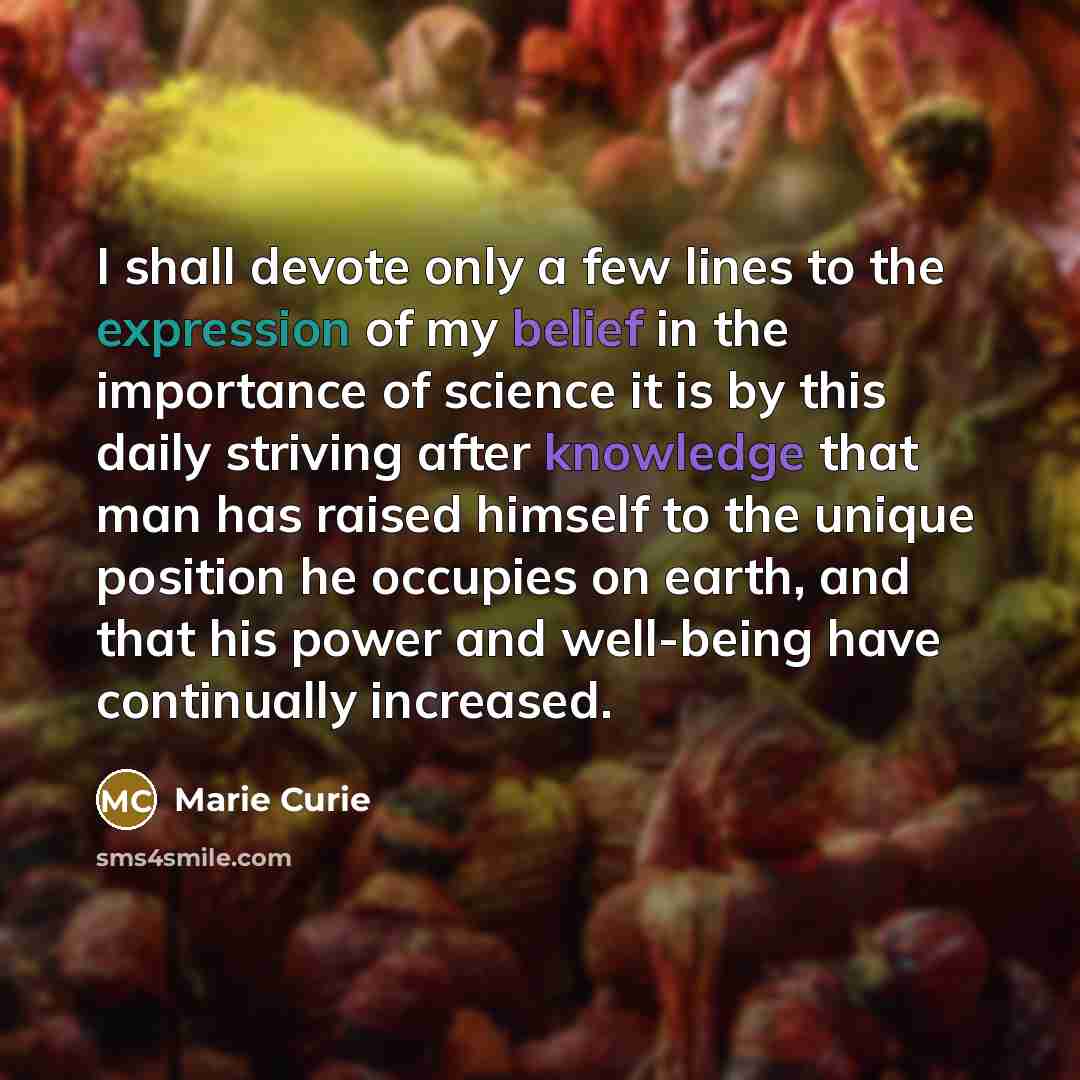 “I shall devote only a few lines to the expression of my belief in the importance of science it is by this daily striving after knowledge that man has raised himself to the unique position he occupies on earth, and that his power and well-being have continually increased.” quote by Marie Curie