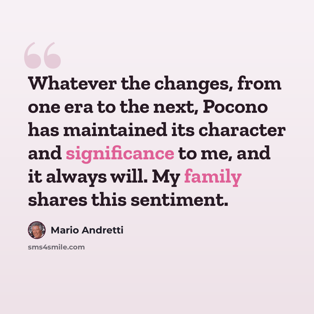 “Whatever the changes, from one era to the next, Pocono has maintained its character and significance to me, and it always will. My family shares this sentiment.” quote by Mario Andretti