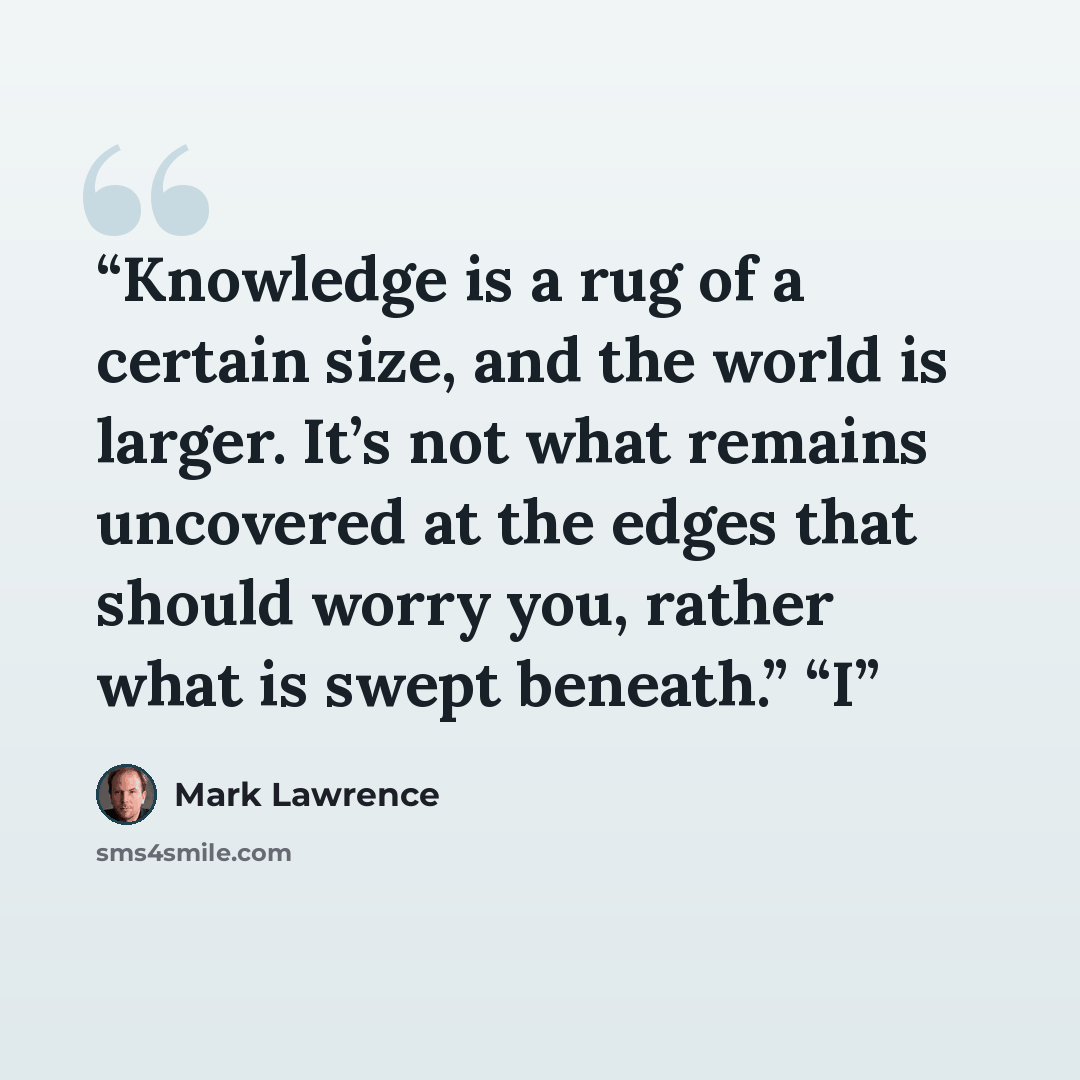 “Knowledge is a rug of a certain size, and the world is larger. It’s not what remains uncovered at the edges that should worry you, rather what is swept beneath.” “I” quote by Mark Lawrence