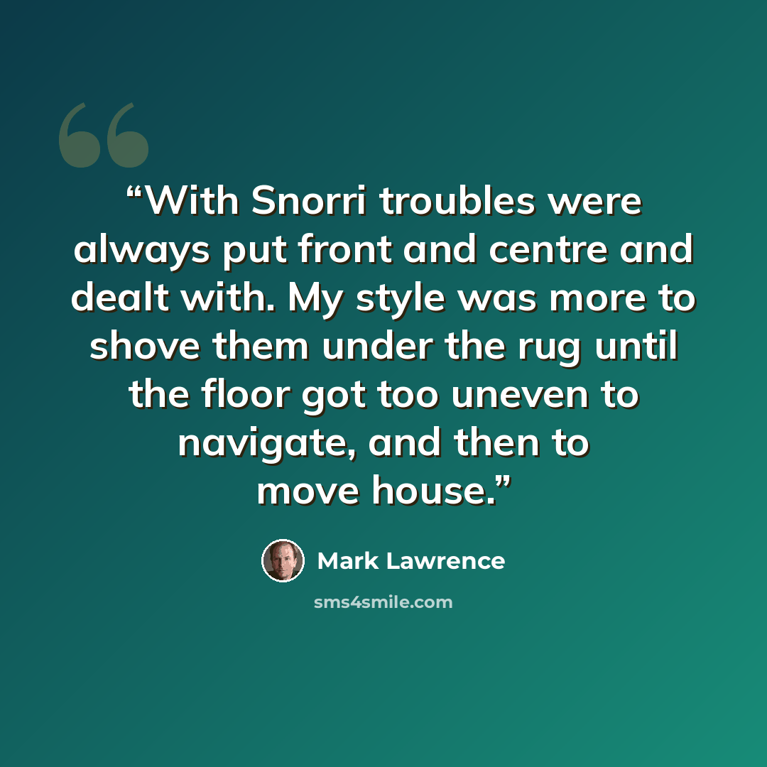 “With Snorri troubles were always put front and centre and dealt with. My style was more to shove them under the rug until the floor got too uneven to navigate, and then to move house.” quote by Mark Lawrence