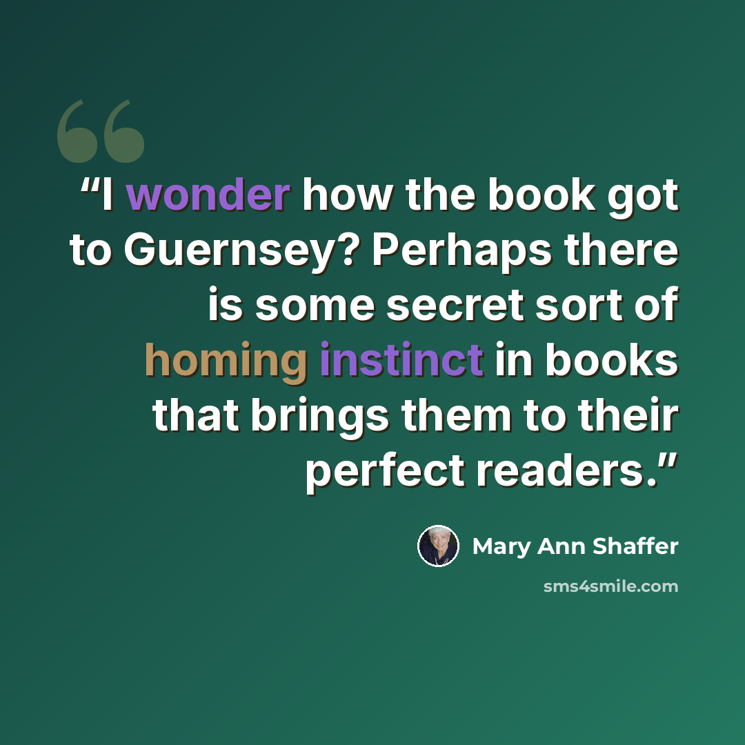 “I wonder how the book got to Guernsey? Perhaps there is some secret sort of homing instinct in books that brings them to their perfect readers.” quote by Mary Ann Shaffer