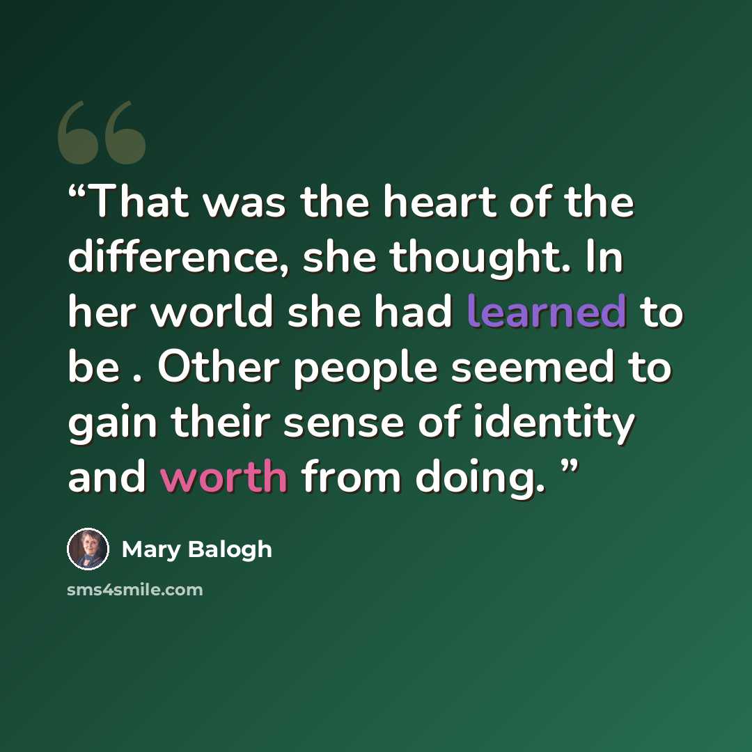 “That was the heart of the difference, she thought. In her world she had learned to be . Other people seemed to gain their sense of identity and worth from doing.” quote by Mary Balogh