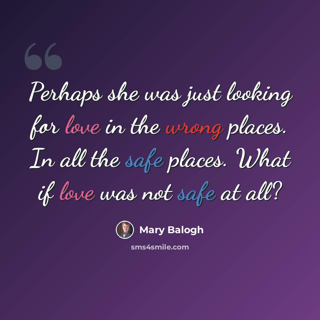 “Perhaps she was just looking for love in the wrong places. In all the safe places. What if love was not safe at all?” quote by Mary Balogh