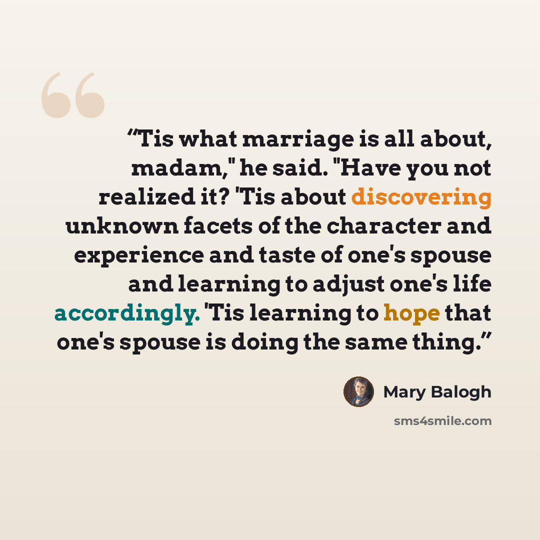 “Tis what marriage is all about, madam," he said. "Have you not realized it? 'Tis about discovering unknown facets of the character and experience and taste of one's spouse and learning to adjust one's life accordingly. 'Tis learning to hope that one's spouse is doing the same thing.” quote by Mary Balogh