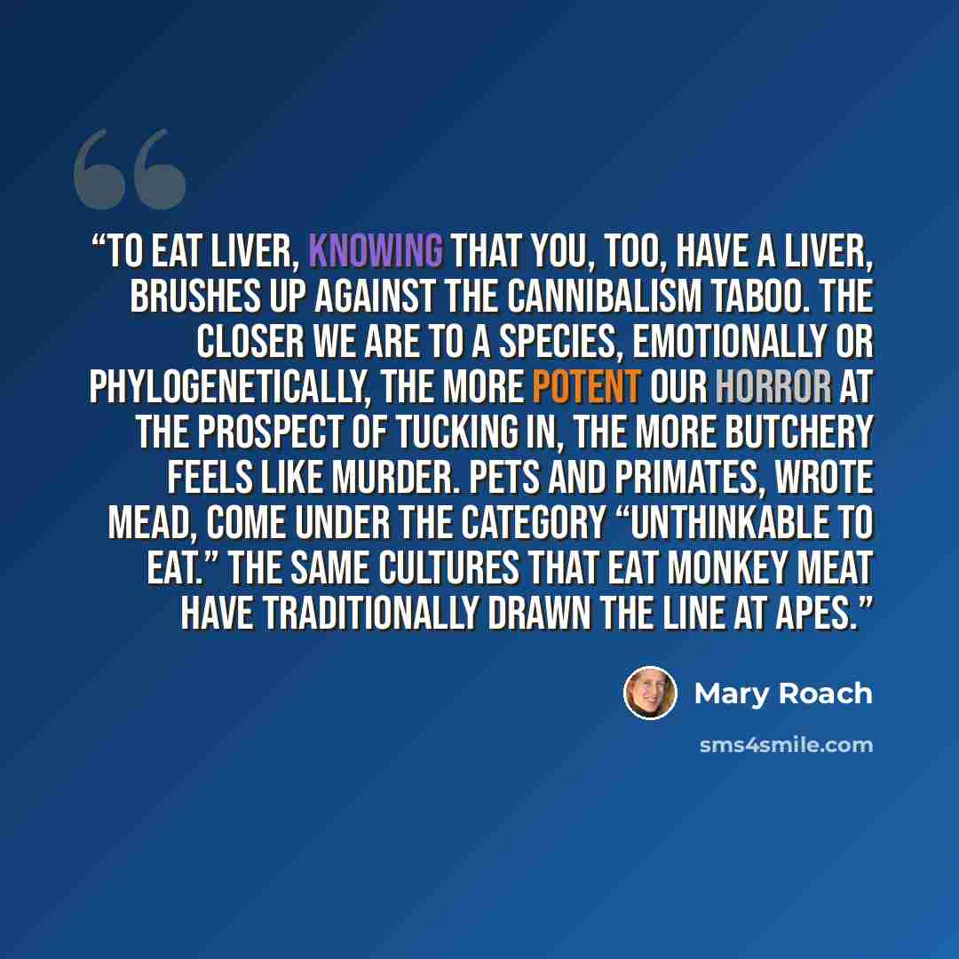“To eat liver, knowing that you, too, have a liver, brushes up against the cannibalism taboo. The closer we are to a species, emotionally or phylogenetically, the more potent our horror at the prospect of tucking in, the more butchery feels like murder. Pets and primates, wrote Mead, come under the…” quote by Mary Roach