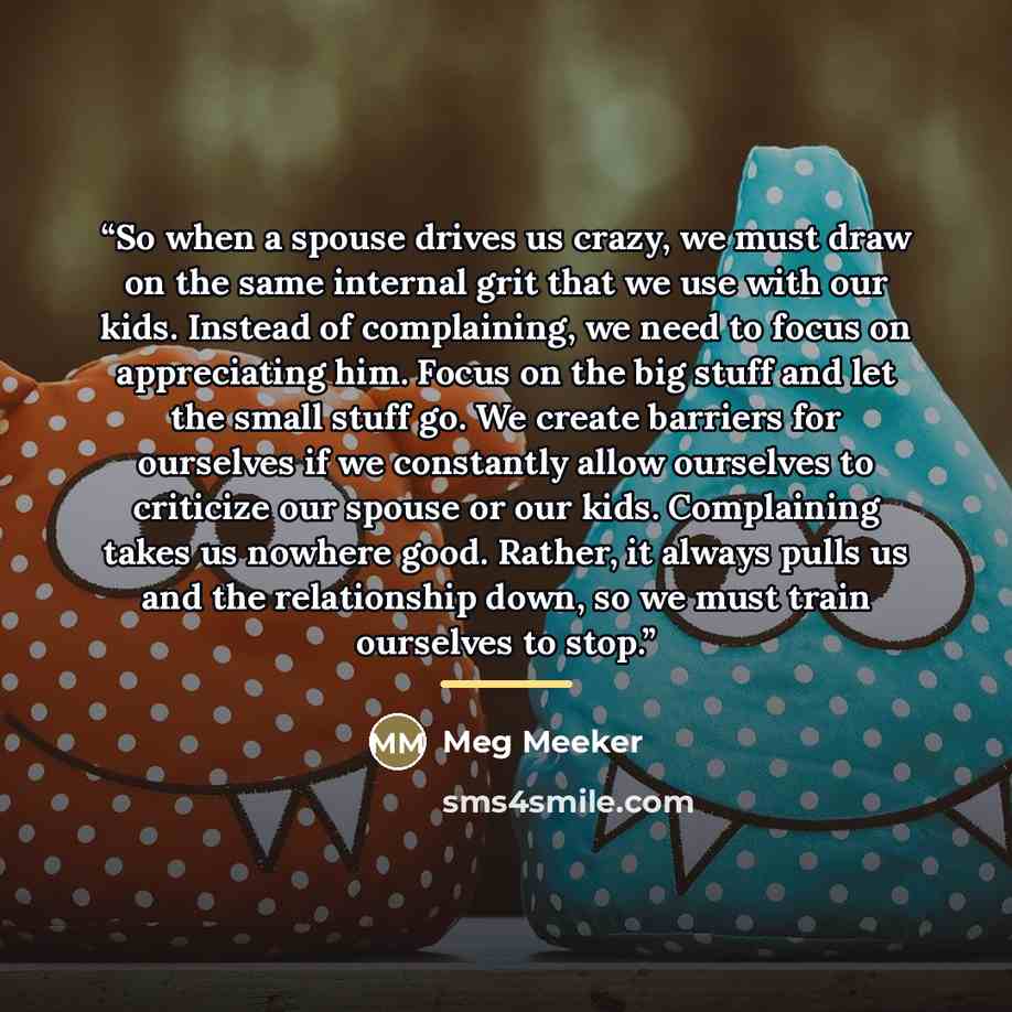 “So when a spouse drives us crazy, we must draw on the same internal grit that we use with our kids. Instead of complaining, we need to focus on appreciating him. Focus on the big stuff and let the small stuff go. We create barriers for ourselves if we constantly allow ourselves to criticize our…” quote by Meg Meeker