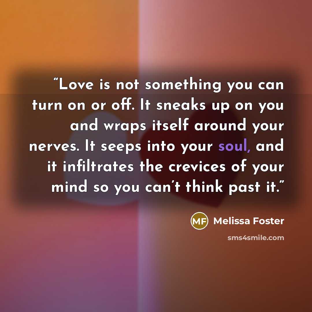 “Love is not something you can turn on or off. It sneaks up on you and wraps itself around your nerves. It seeps into your soul, and it infiltrates the crevices of your mind so you can’t think past it.” quote by Melissa Foster