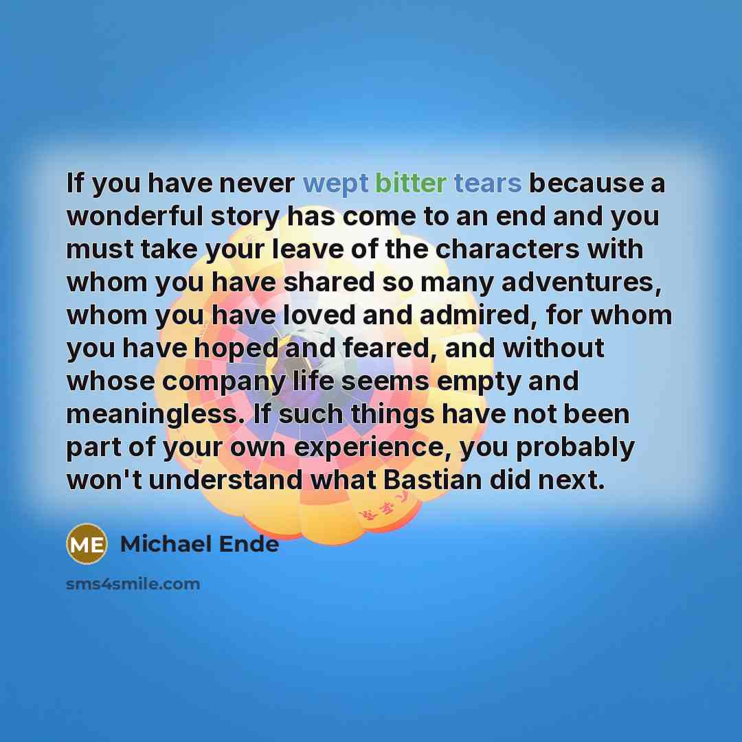 “If you have never wept bitter tears because a wonderful story has come to an end and you must take your leave of the characters with whom you have shared so many adventures, whom you have loved and admired, for whom you have hoped and feared, and without whose company life seems empty and…” quote by Michael Ende