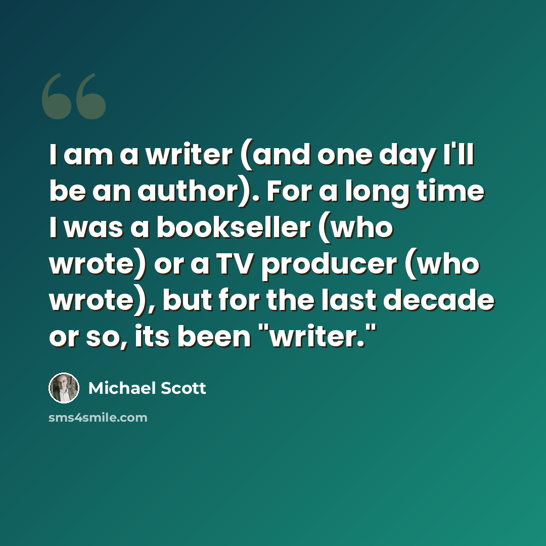 “I am a writer (and one day I'll be an author). For a long time I was a bookseller (who wrote) or a TV producer (who wrote), but for the last decade or so, its been "writer."” quote by Michael Scott