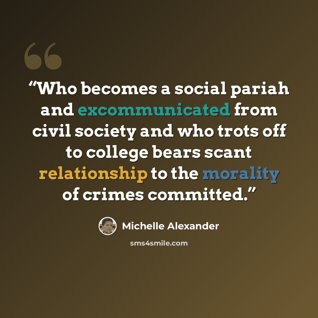 “Who becomes a social pariah and excommunicated from civil society and who trots off to college bears scant relationship to the morality of crimes committed.” quote by Michelle Alexander