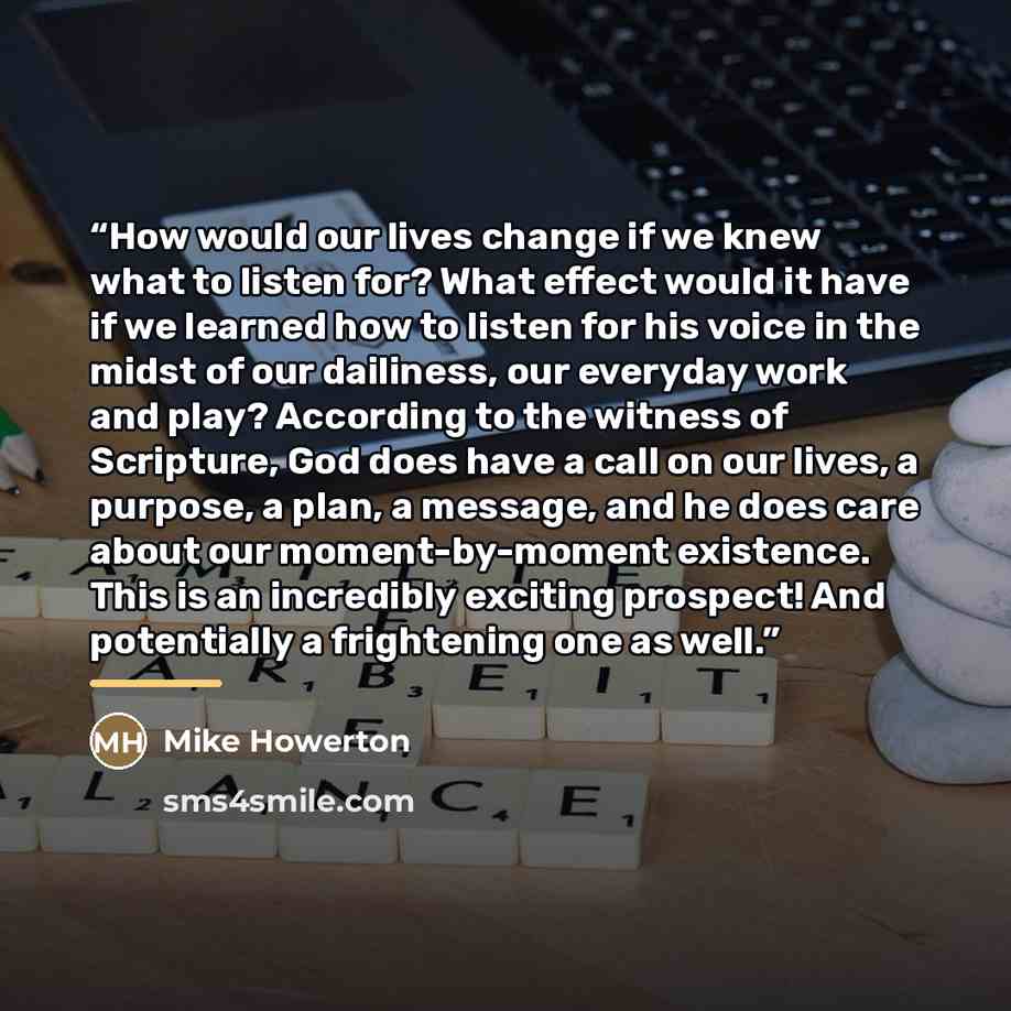 “How would our lives change if we knew what to listen for? What effect would it have if we learned how to listen for his voice in the midst of our dailiness, our everyday work and play? According to the witness of Scripture, God does have a call on our lives, a purpose, a plan, a message, and he…” quote by Mike Howerton