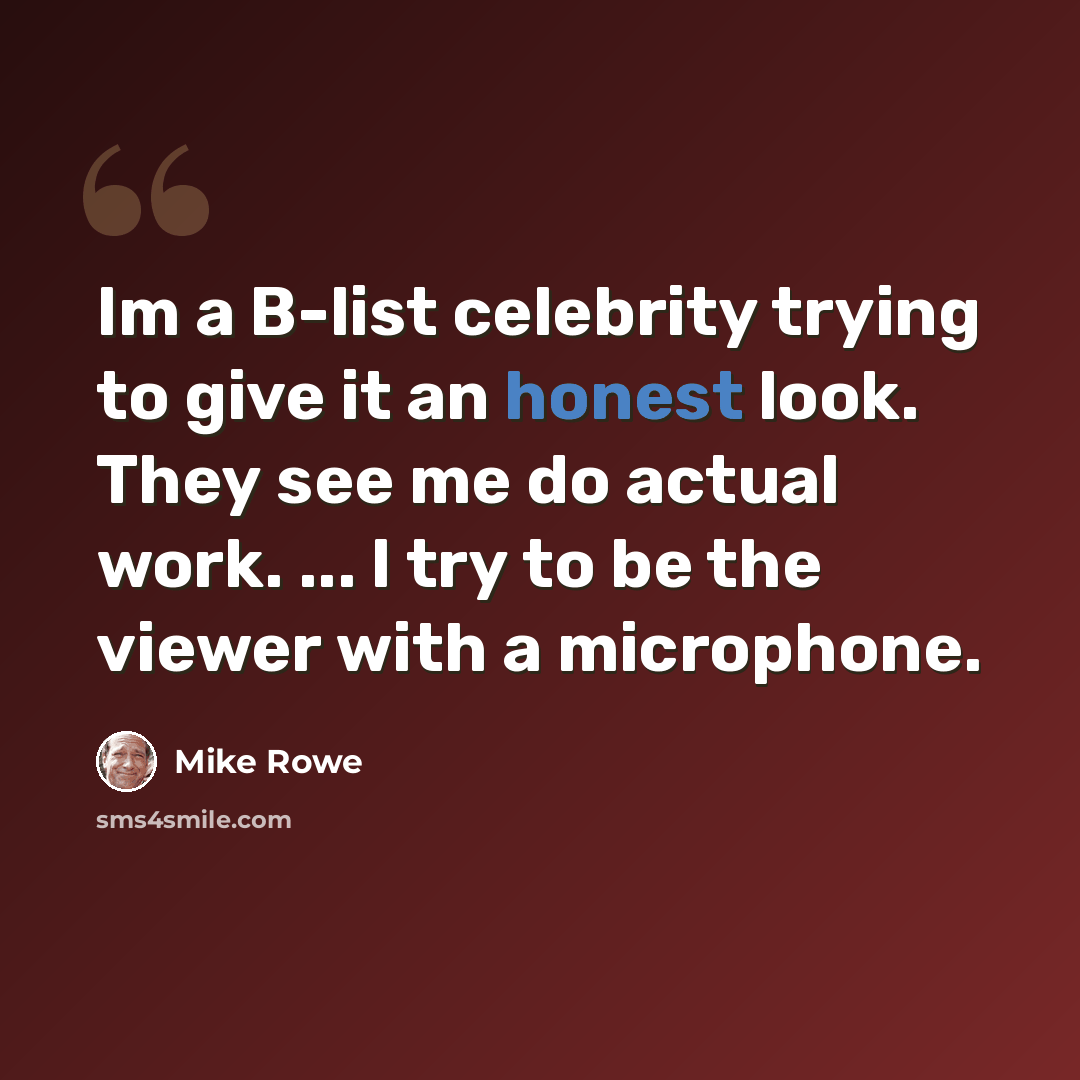 “Im a B-list celebrity trying to give it an honest look. They see me do actual work. ... I try to be the viewer with a microphone.” quote by Mike Rowe