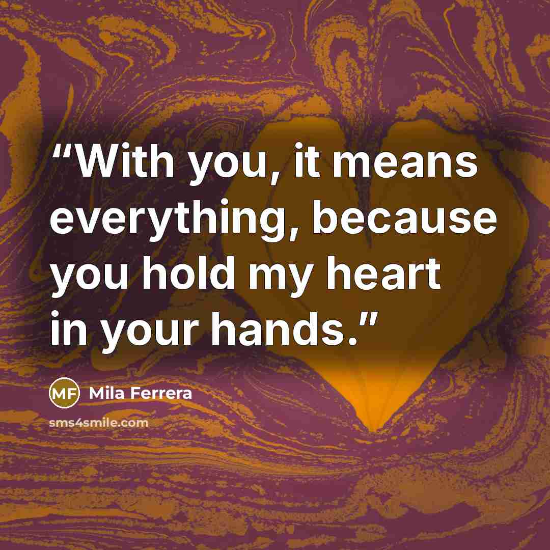 “With you, it means everything, because you hold my heart in your hands.” quote by Mila Ferrera