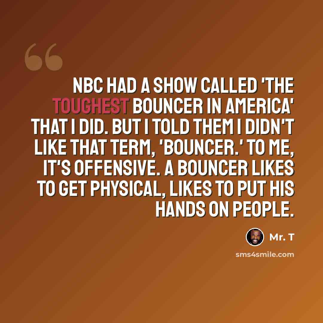 “NBC had a show called 'The Toughest Bouncer in America' that I did. But I told them I didn't like that term, 'bouncer.' To me, it's offensive. A bouncer likes to get physical, likes to put his hands on people.” quote by Mr. T