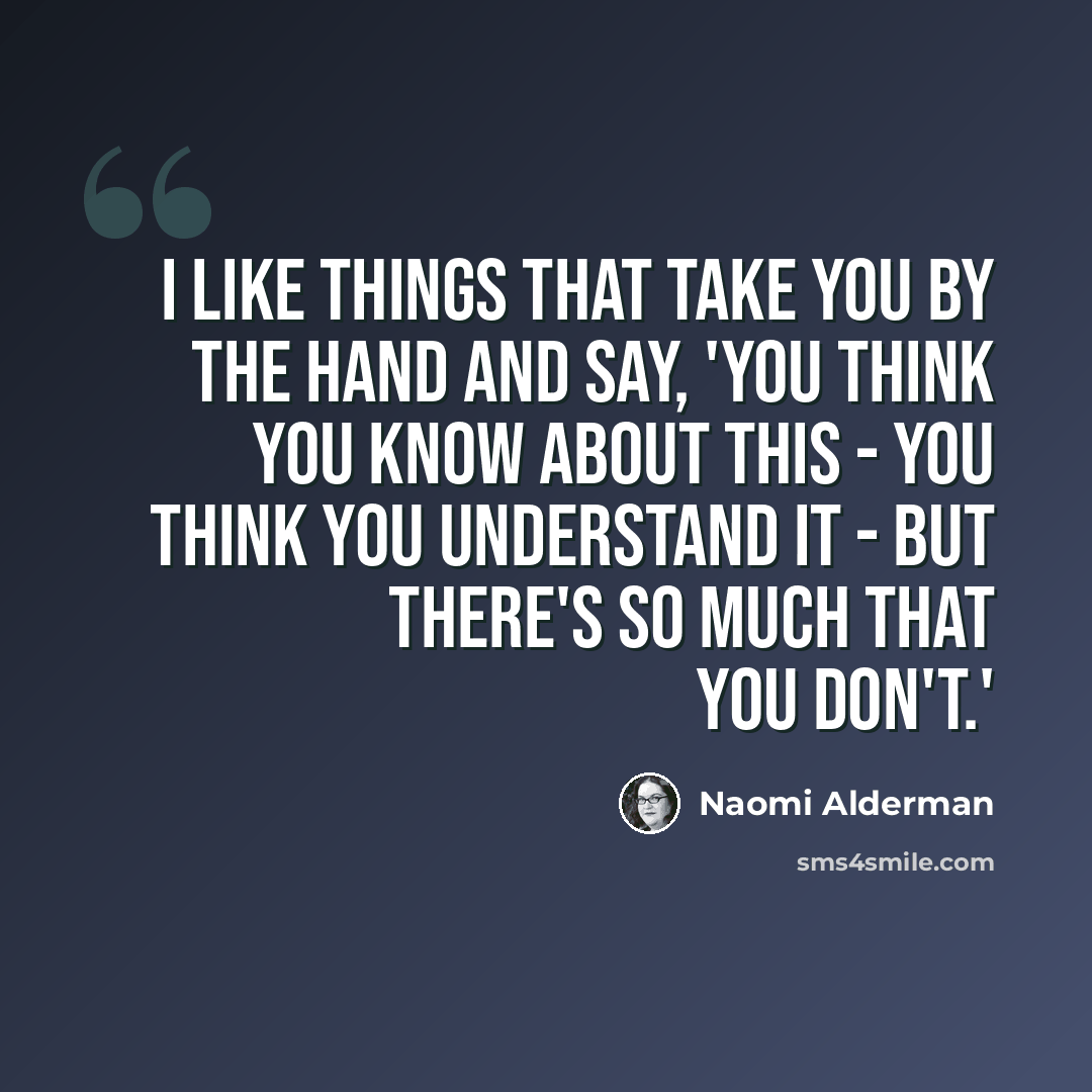 “I like things that take you by the hand and say, 'You think you know about this - you think you understand it - but there's so much that you don't.'” quote by Naomi Alderman