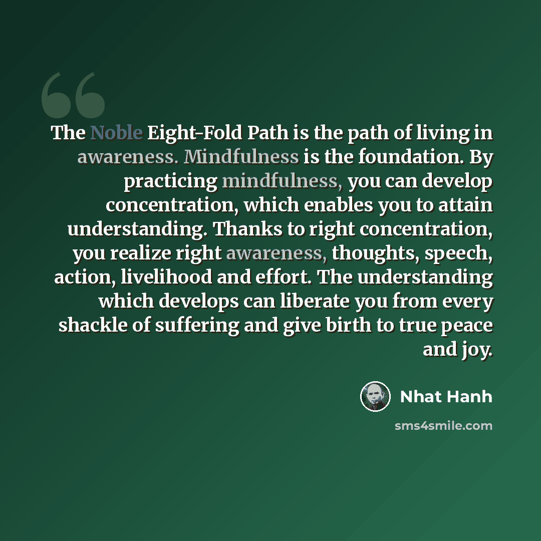 “The Noble Eight-Fold Path is the path of living in awareness. Mindfulness is the foundation. By practicing mindfulness, you can develop concentration, which enables you to attain understanding. Thanks to right concentration, you realize right awareness, thoughts, speech, action, livelihood and…” quote by Nhat Hanh