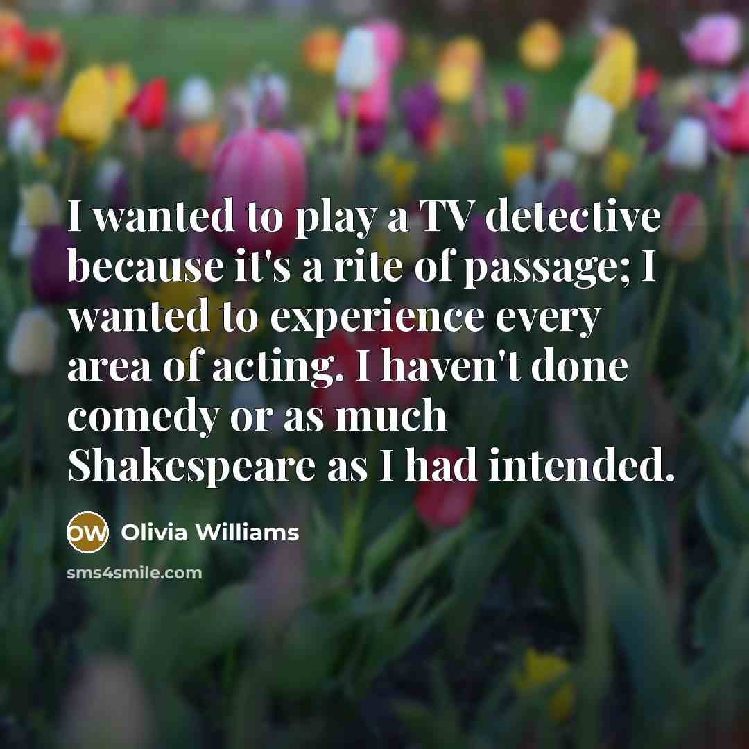 “I wanted to play a TV detective because it's a rite of passage; I wanted to experience every area of acting. I haven't done comedy or as much Shakespeare as I had intended.” quote by Olivia Williams