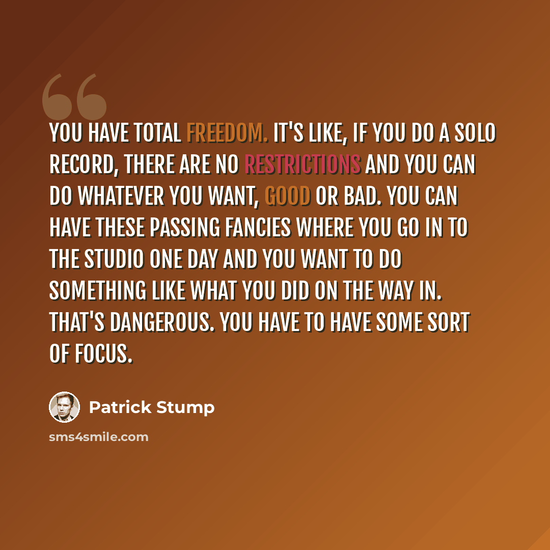 “You have total freedom. It's like, if you do a solo record, there are no restrictions and you can do whatever you want, good or bad. You can have these passing fancies where you go in to the studio one day and you want to do something like what you did on the way in. That's dangerous. You have to…” quote by Patrick Stump