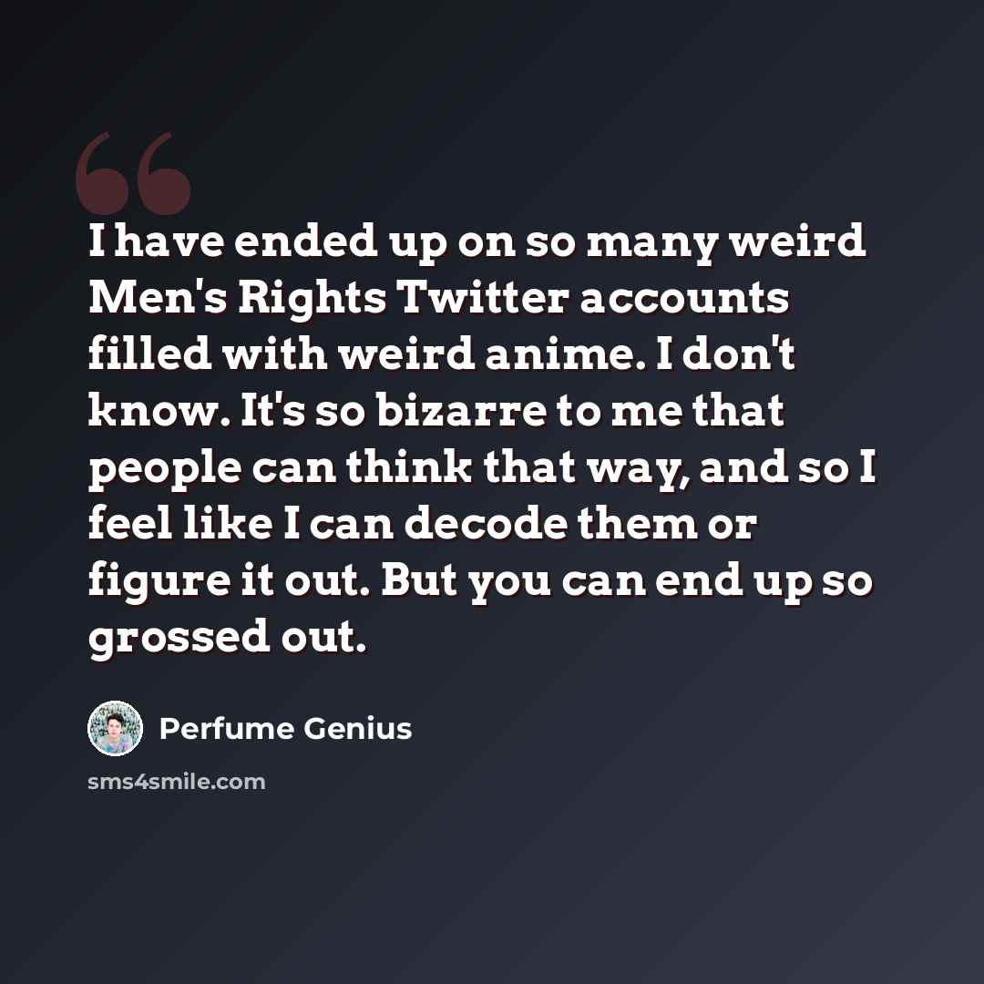 “I have ended up on so many weird Men's Rights Twitter accounts filled with weird anime. I don't know. It's so bizarre to me that people can think that way, and so I feel like I can decode them or figure it out. But you can end up so grossed out.” quote by Perfume Genius