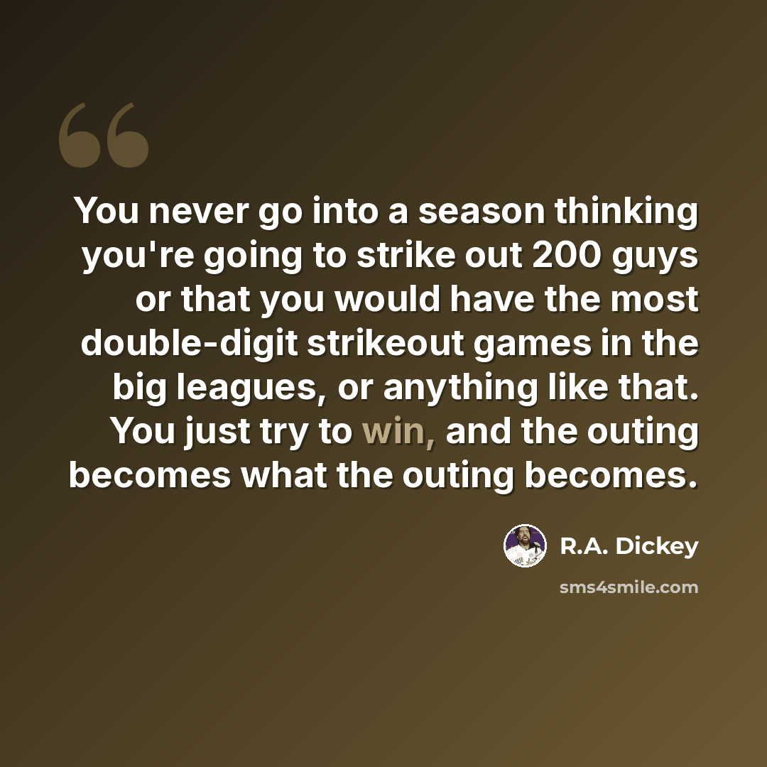 “You never go into a season thinking you're going to strike out 200 guys or that you would have the most double-digit strikeout games in the big leagues, or anything like that. You just try to win, and the outing becomes what the outing becomes.” quote by R.A. Dickey