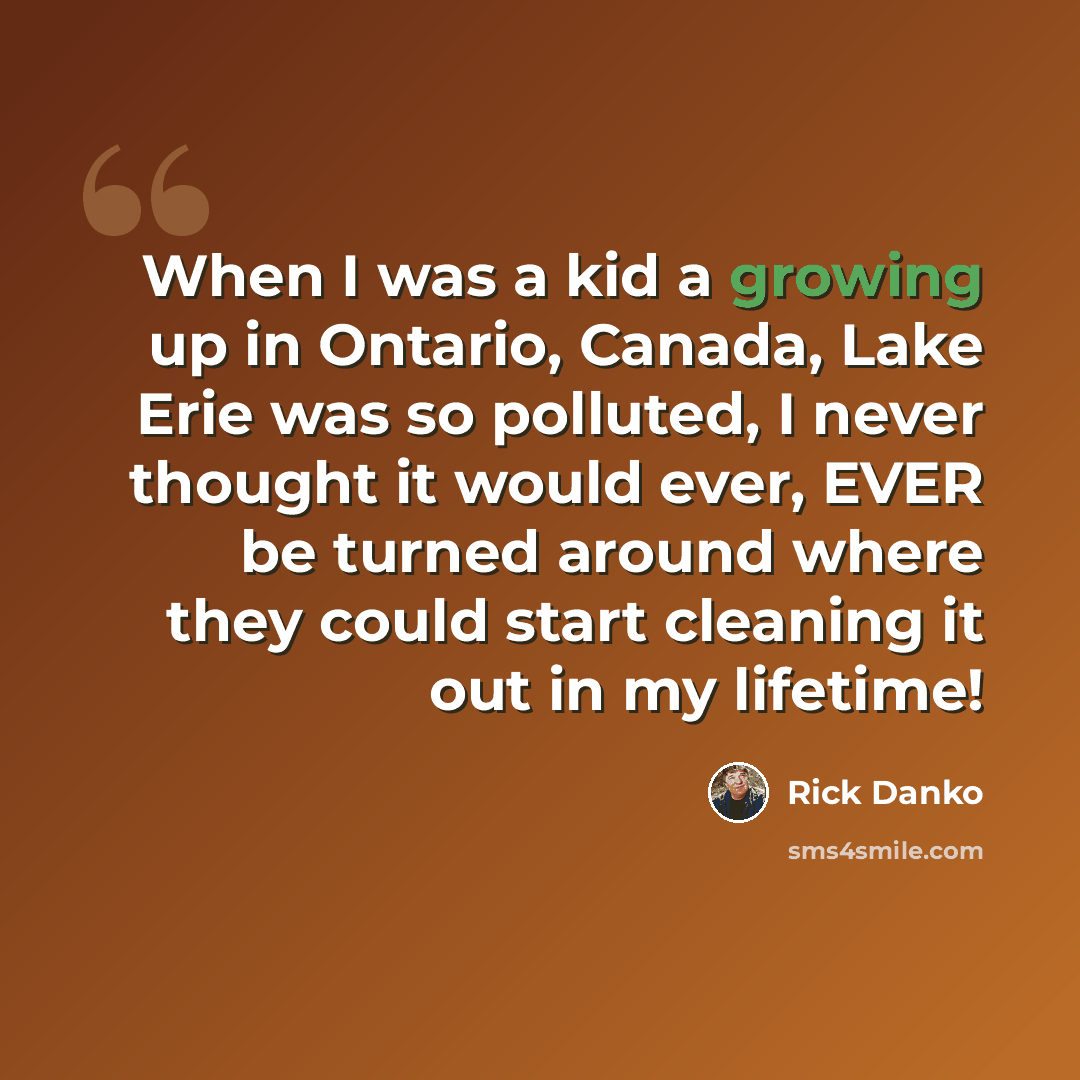“When I was a kid a growing up in Ontario, Canada, Lake Erie was so polluted, I never thought it would ever, EVER be turned around where they could start cleaning it out in my lifetime!” quote by Rick Danko