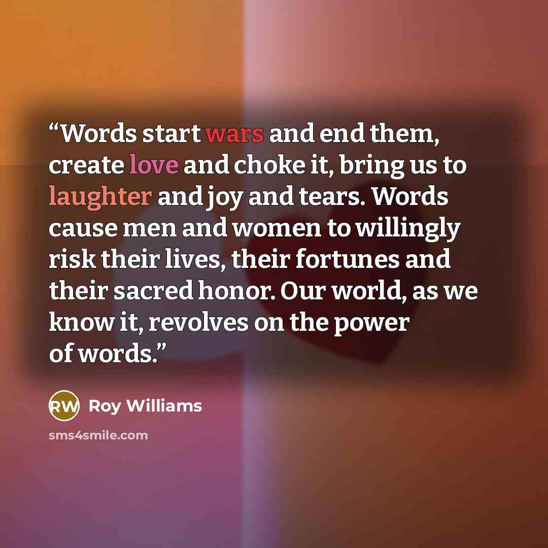 “Words start wars and end them, create love and choke it, bring us to laughter and joy and tears. Words cause men and women to willingly risk their lives, their fortunes and their sacred honor. Our world, as we know it, revolves on the power of words.” quote by Roy Williams