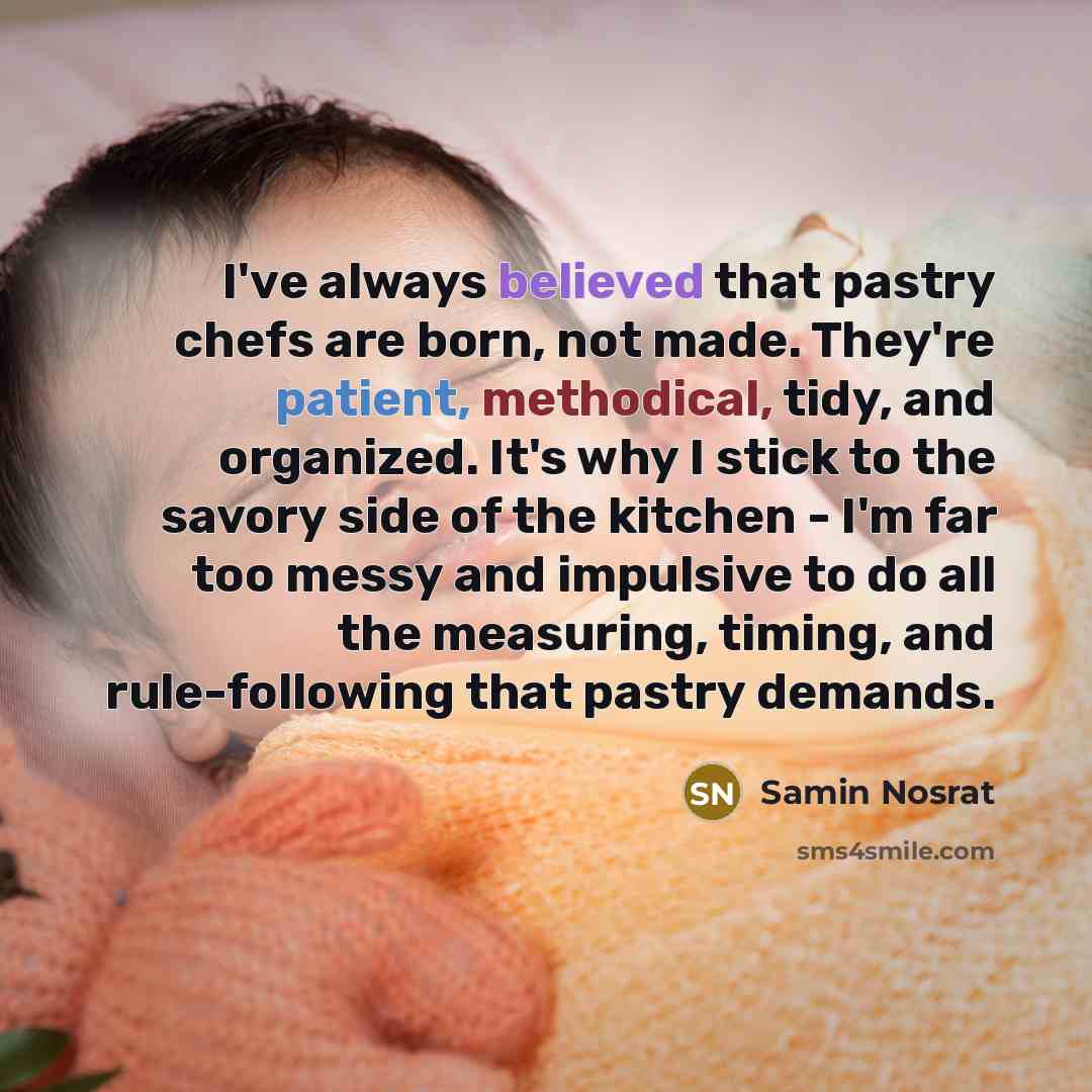 “I've always believed that pastry chefs are born, not made. They're patient, methodical, tidy, and organized. It's why I stick to the savory side of the kitchen - I'm far too messy and impulsive to do all the measuring, timing, and rule-following that pastry demands.” quote by Samin Nosrat