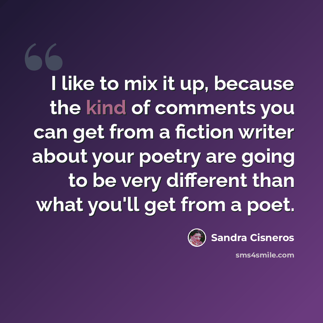 “I like to mix it up, because the kind of comments you can get from a fiction writer about your poetry are going to be very different than what you'll get from a poet.” quote by Sandra Cisneros