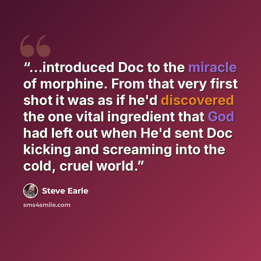 “...introduced Doc to the miracle of morphine. From that very first shot it was as if he'd discovered the one vital ingredient that God had left out when He'd sent Doc kicking and screaming into the cold, cruel world.” quote by Steve Earle