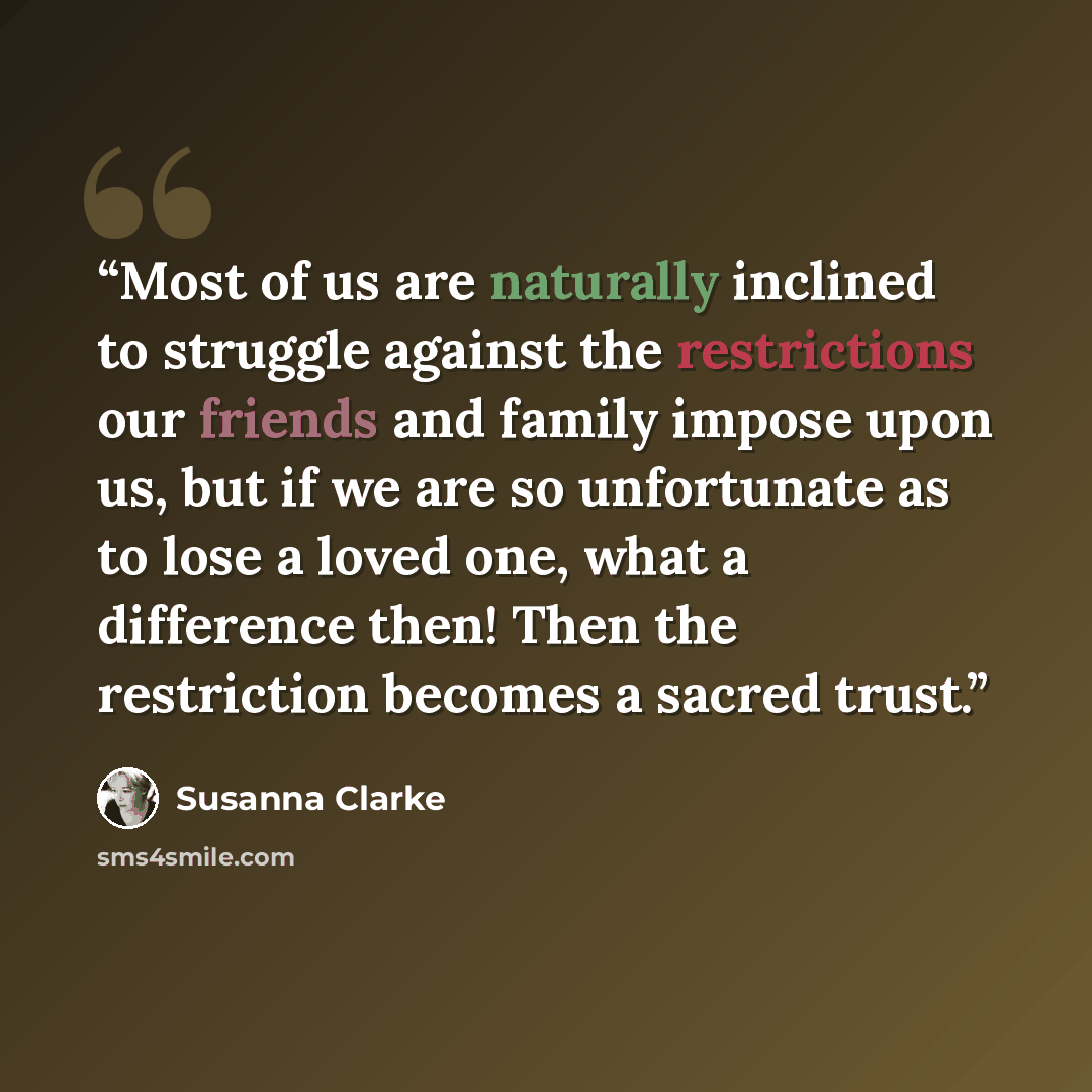 “Most of us are naturally inclined to struggle against the restrictions our friends and family impose upon us, but if we are so unfortunate as to lose a loved one, what a difference then! Then the restriction becomes a sacred trust.” quote by Susanna Clarke