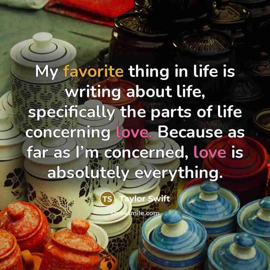 “My favorite thing in life is writing about life, specifically the parts of life concerning love. Because as far as I’m concerned, love is absolutely everything.” quote by Taylor Swift