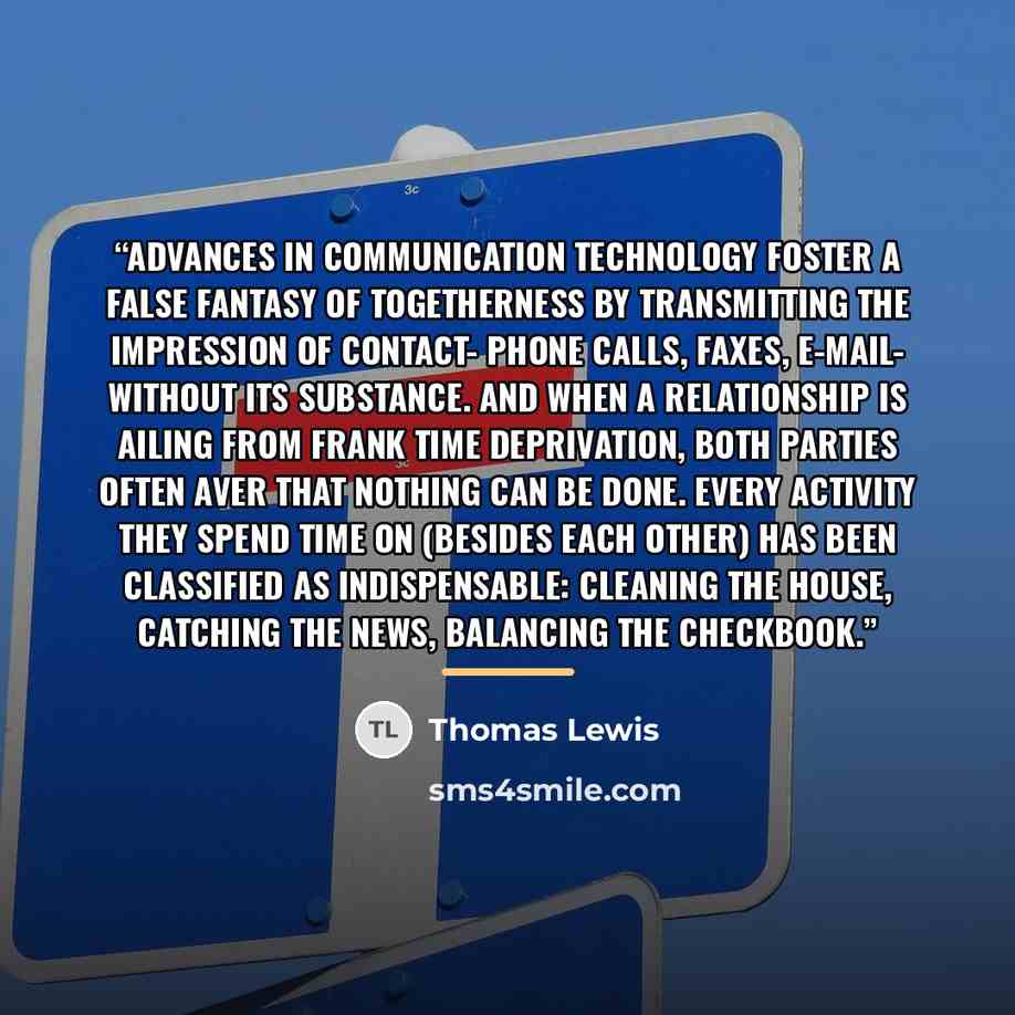 “Advances in communication technology foster a false fantasy of togetherness by transmitting the impression of contact- phone calls, faxes, e-mail- without its substance. And when a relationship is ailing from frank time deprivation, both parties often aver that nothing can be done. Every activity…” quote by Thomas Lewis