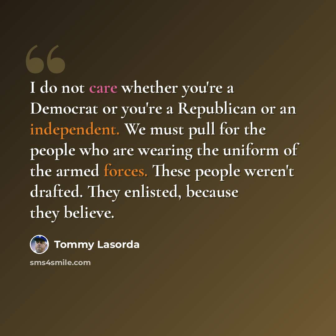 “I do not care whether you're a Democrat or you're a Republican or an independent. We must pull for the people who are wearing the uniform of the armed forces. These people weren't drafted. They enlisted, because they believe.” quote by Tommy Lasorda