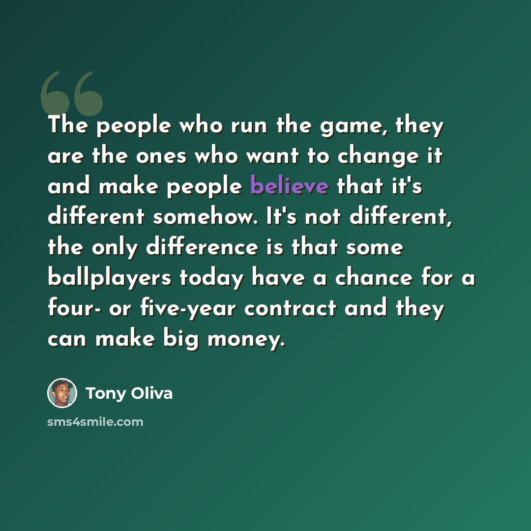 “The people who run the game, they are the ones who want to change it and make people believe that it's different somehow. It's not different, the only difference is that some ballplayers today have a chance for a four- or five-year contract and they can make big money.” quote by Tony Oliva