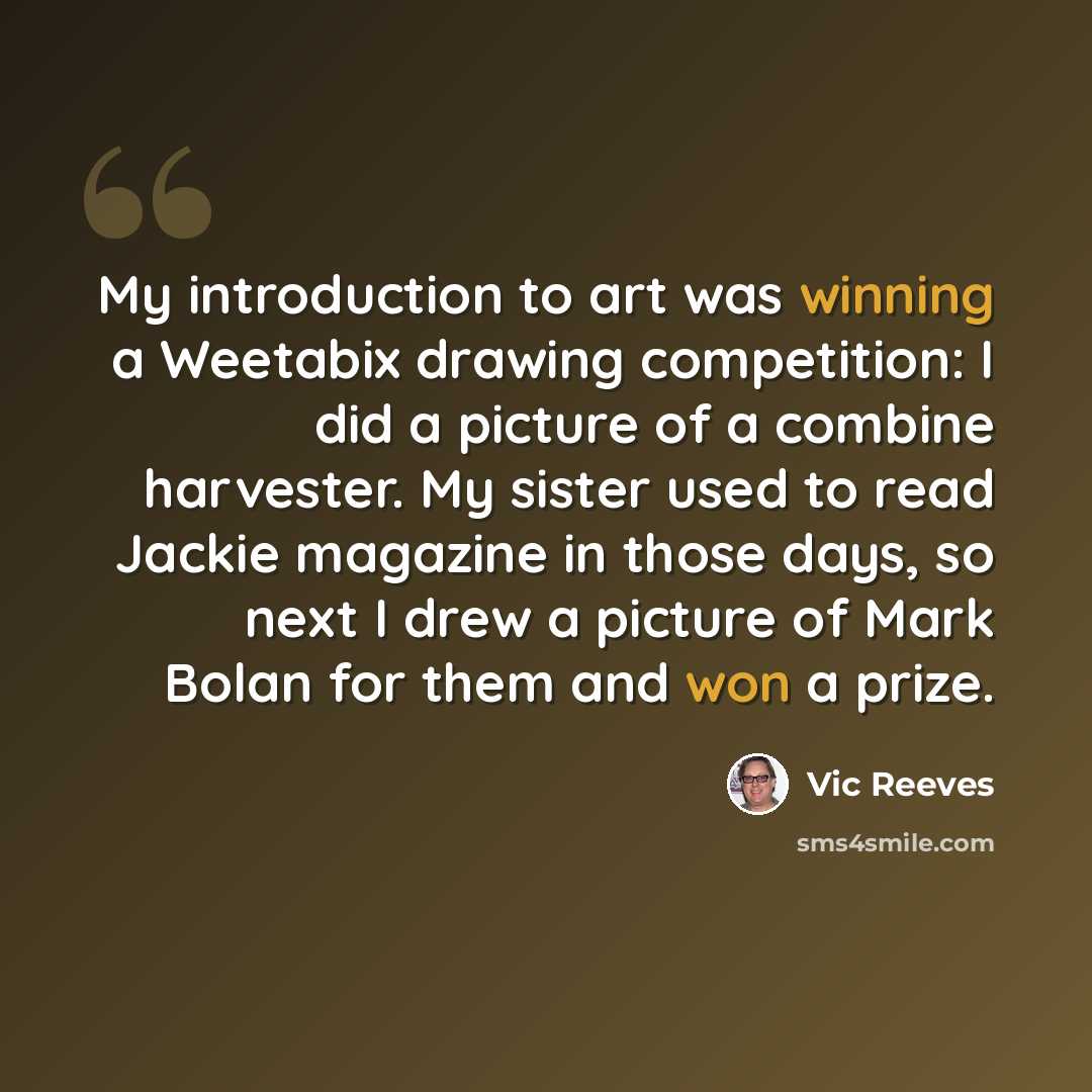 “My introduction to art was winning a Weetabix drawing competition: I did a picture of a combine harvester. My sister used to read Jackie magazine in those days, so next I drew a picture of Mark Bolan for them and won a prize.” quote by Vic Reeves