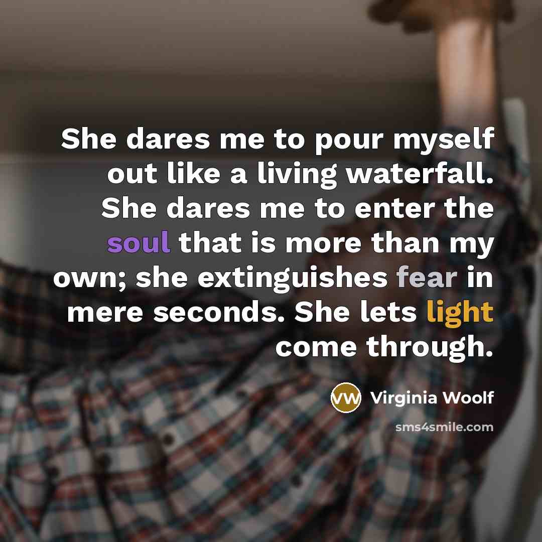 “She dares me to pour myself out like a living waterfall. She dares me to enter the soul that is more than my own; she extinguishes fear in mere seconds. She lets light come through.” quote by Virginia Woolf