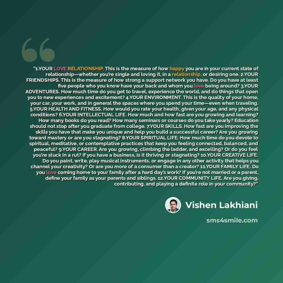 “1.​YOUR LOVE RELATIONSHIP. This is the measure of how happy you are in your current state of relationship—whether you’re single and loving it, in a relationship, or desiring one. 2.​YOUR FRIENDSHIPS. This is the measure of how strong a support network you have. Do you have at least five people who…” quote by Vishen Lakhiani